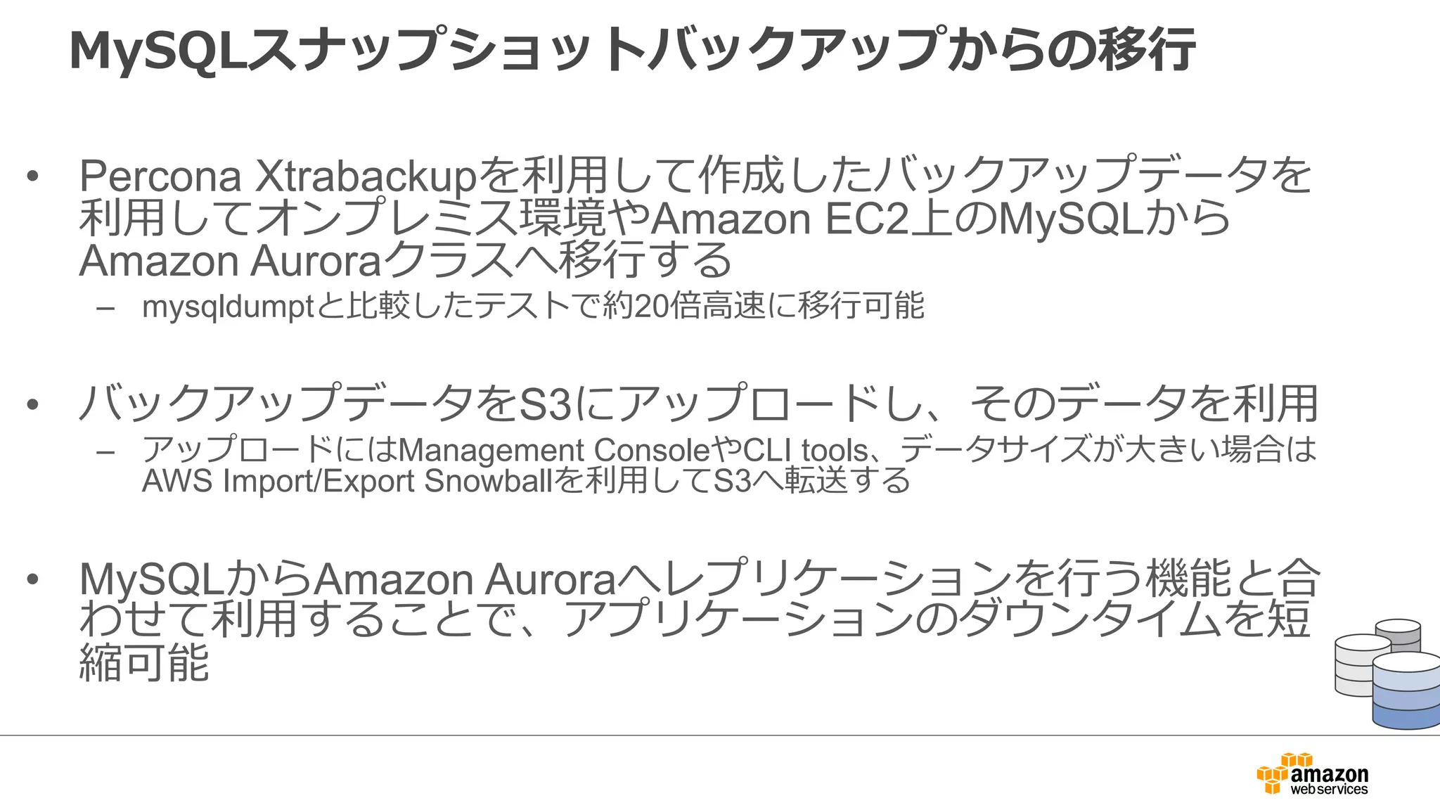 MySQLスナップショットバックアップからの移⾏
• Percona Xtrabackupを利⽤して作成したバックアップデータを
利⽤してオンプレミス環境やAmazon EC2上のMySQLから
Amazon Auroraクラスへ移⾏する
– mysqldumptと⽐較したテストで約20倍⾼速に移⾏可能
• バックアップデータをS3にアップロードし、そのデータを利⽤
– アップロードにはManagement ConsoleやCLI tools、データサイズが⼤きい場合は
AWS Import/Export Snowballを利⽤してS3へ転送する
• MySQLからAmazon Auroraへレプリケーションを⾏う機能と合
わせて利⽤することで、アプリケーションのダウンタイムを短
縮可能
 