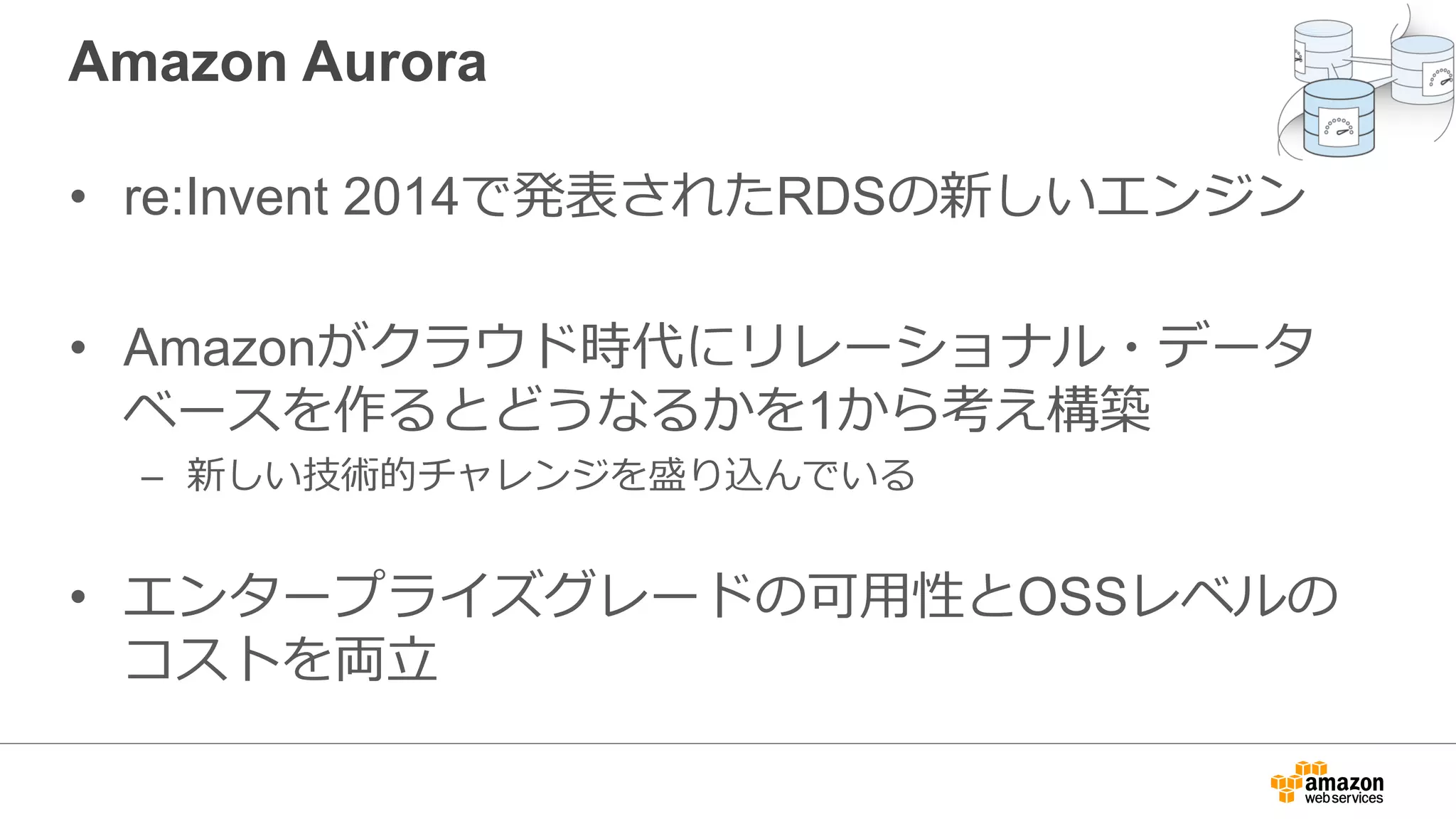 Amazon Aurora
• re:Invent 2014で発表されたRDSの新しいエンジン
• Amazonがクラウド時代にリレーショナル・データ
ベースを作るとどうなるかを1から考え構築
– 新しい技術的チャレンジを盛り込んでいる
• エンタープライズグレードの可⽤性とOSSレベルの
コストを両⽴
 