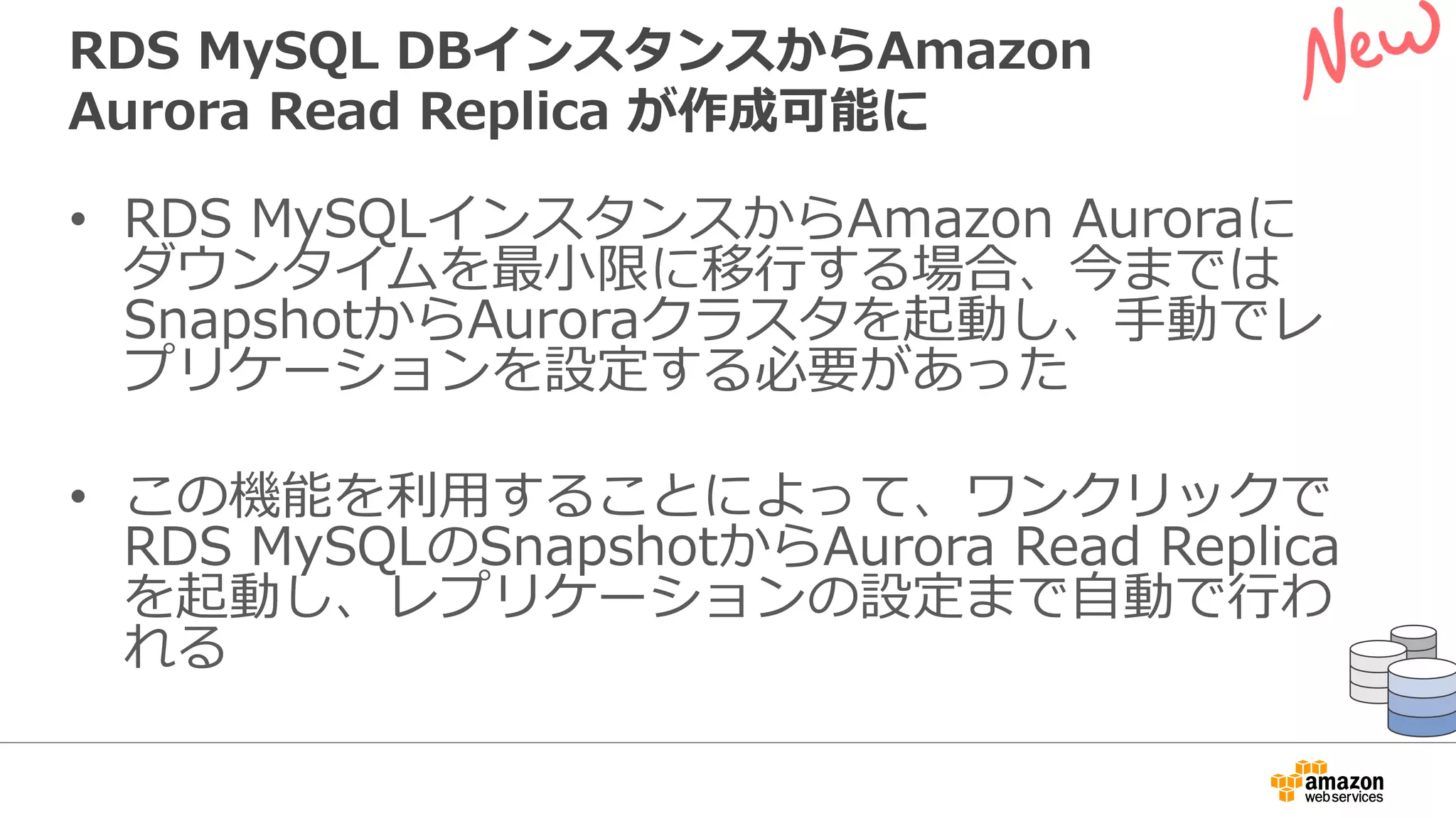 RDS MySQL DBインスタンスからAmazon
Aurora Read Replica が作成可能に
• RDS MySQLインスタンスからAmazon Auroraに
ダウンタイムを最⼩限に移⾏する場合、今までは
SnapshotからAuroraクラスタを起動し、⼿動でレ
プリケーションを設定する必要があった
• この機能を利⽤することによって、ワンクリックで
RDS MySQLのSnapshotからAurora Read Replica
を起動し、レプリケーションの設定まで⾃動で⾏わ
れる
 