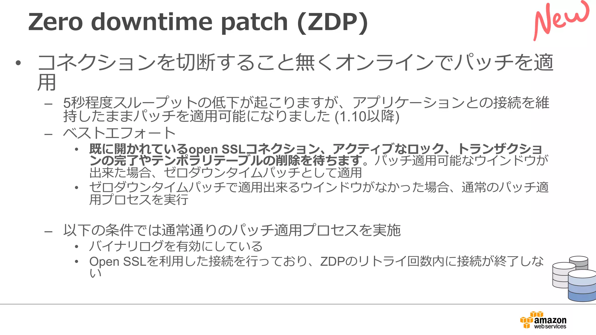 Zero downtime patch (ZDP)
• コネクションを切断すること無くオンラインでパッチを適
⽤
– 5秒程度スループットの低下が起こりますが、アプリケーションとの接続を維
持したままパッチを適⽤可能になりました (1.10以降)
– ベストエフォート
• 既に開かれているopen SSLコネクション、アクティブなロック、トランザクショ
ンの完了やテンポラリテーブルの削除を待ちます。パッチ適⽤可能なウインドウが
出来た場合、ゼロダウンタイムパッチとして適⽤
• ゼロダウンタイムパッチで適⽤出来るウインドウがなかった場合、通常のパッチ適
⽤プロセスを実⾏
– 以下の条件では通常通りのパッチ適⽤プロセスを実施
• バイナリログを有効にしている
• Open SSLを利⽤した接続を⾏っており、ZDPのリトライ回数内に接続が終了しな
い
 