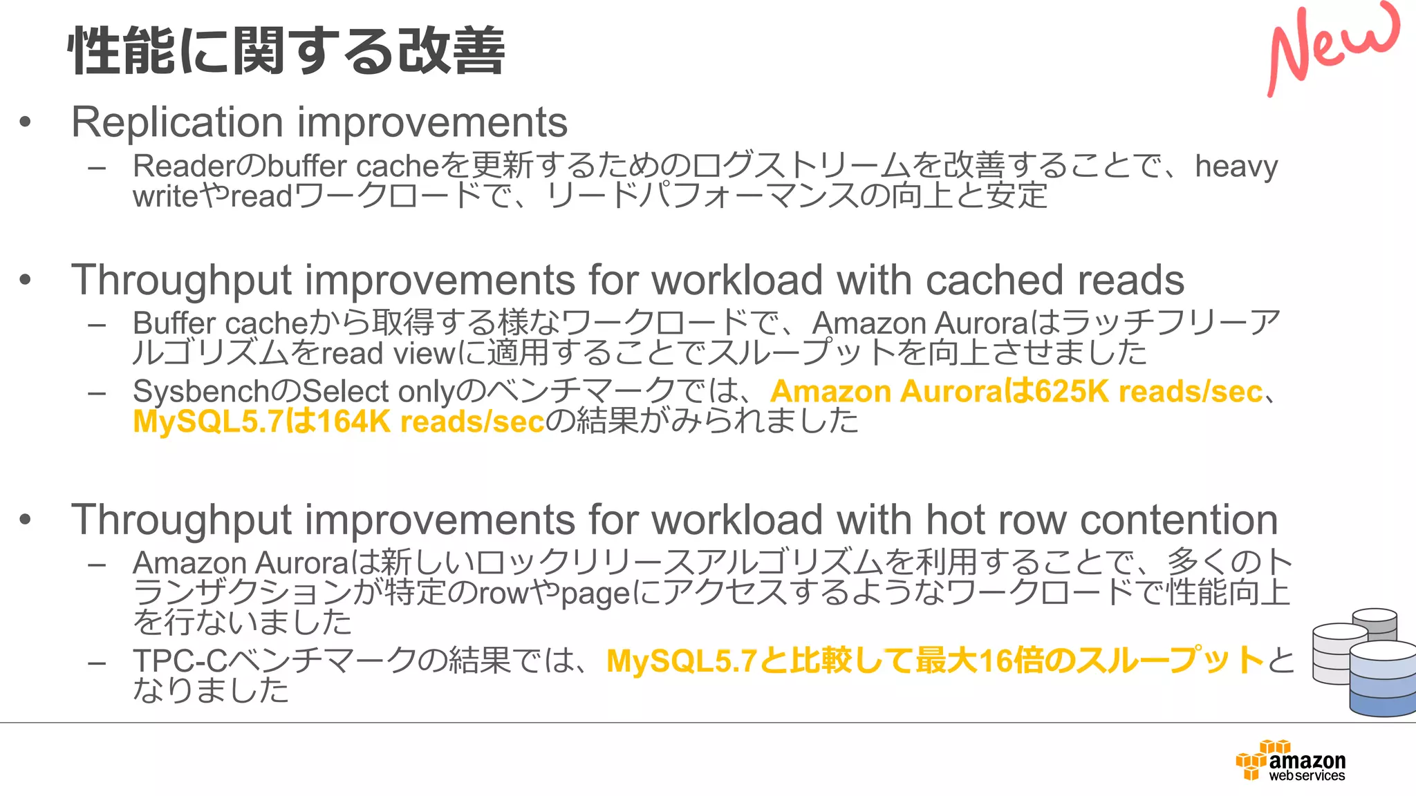 性能に関する改善
• Replication improvements
– Readerのbuffer cacheを更新するためのログストリームを改善することで、heavy
writeやreadワークロードで、リードパフォーマンスの向上と安定
• Throughput improvements for workload with cached reads
– Buffer cacheから取得する様なワークロードで、Amazon Auroraはラッチフリーア
ルゴリズムをread viewに適⽤することでスループットを向上させました
– SysbenchのSelect onlyのベンチマークでは、Amazon Auroraは625K reads/sec、
MySQL5.7は164K reads/secの結果がみられました
• Throughput improvements for workload with hot row contention
– Amazon Auroraは新しいロックリリースアルゴリズムを利⽤することで、多くのト
ランザクションが特定のrowやpageにアクセスするようなワークロードで性能向上
を⾏ないました
– TPC-Cベンチマークの結果では、MySQL5.7と⽐較して最⼤16倍のスループットと
なりました
 