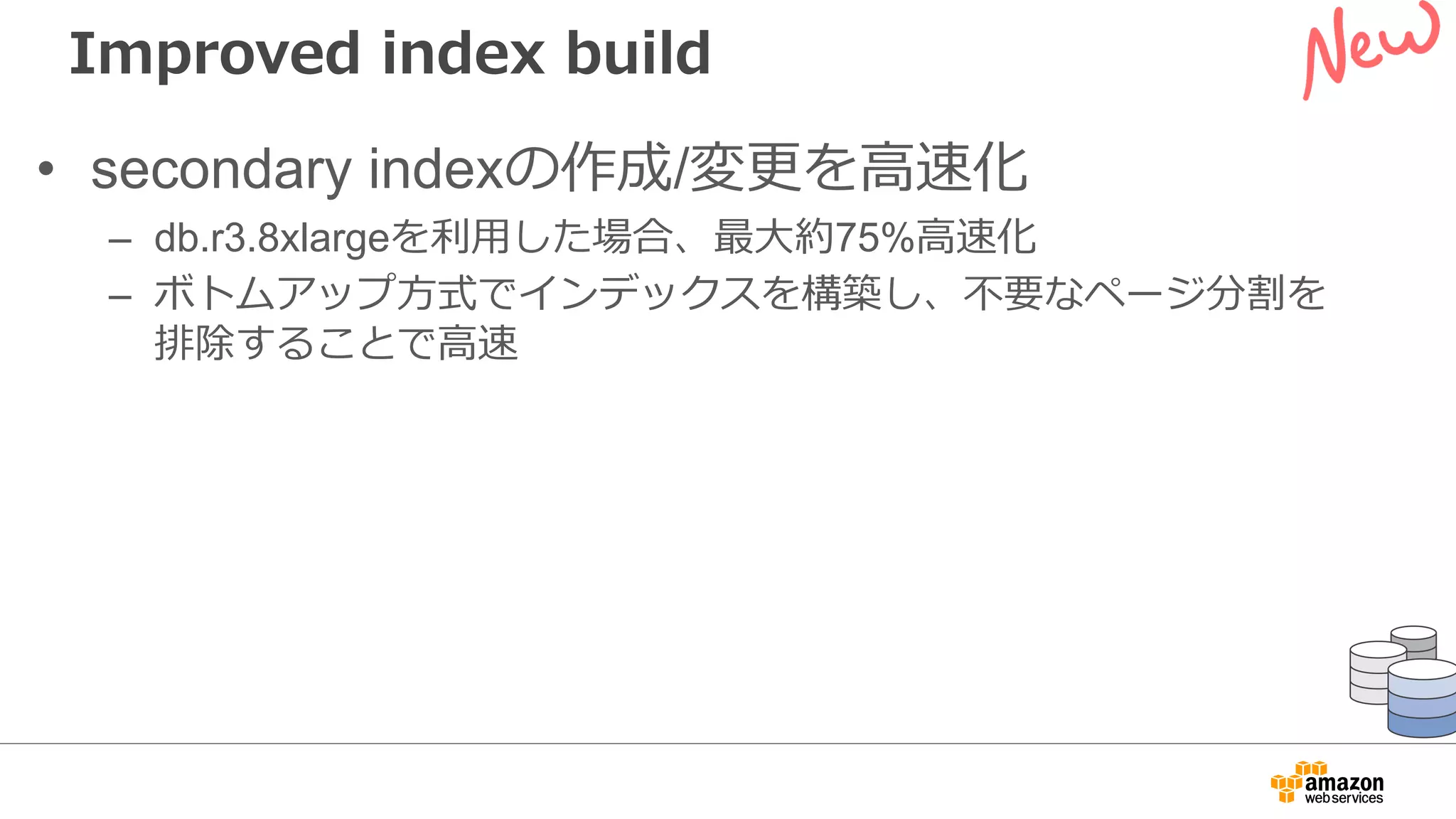 Improved index build
• secondary indexの作成/変更を⾼速化
– db.r3.8xlargeを利⽤した場合、最⼤約75%⾼速化
– ボトムアップ⽅式でインデックスを構築し、不要なページ分割を
排除することで⾼速
 