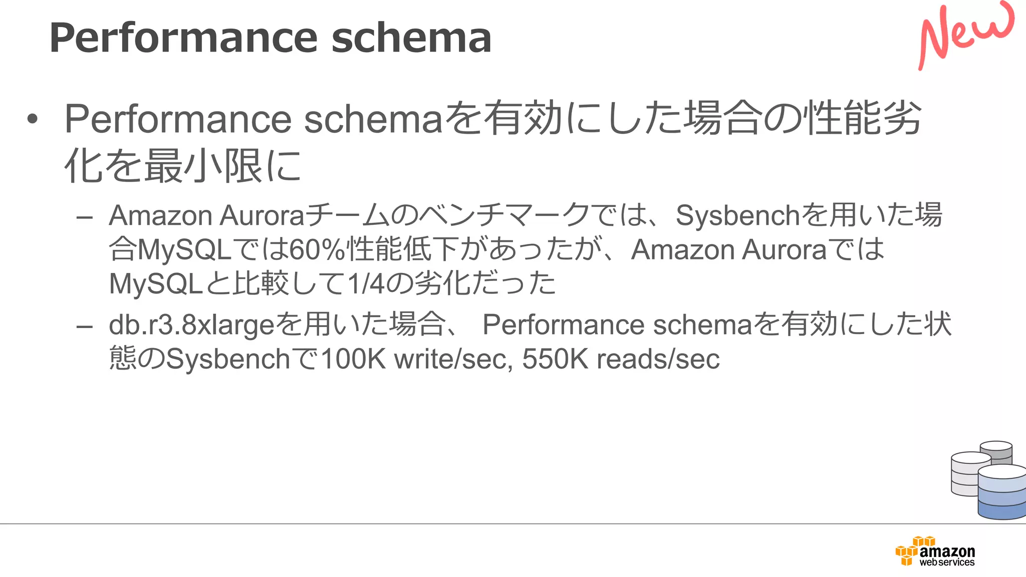 Performance schema
• Performance schemaを有効にした場合の性能劣
化を最⼩限に
– Amazon Auroraチームのベンチマークでは、Sysbenchを⽤いた場
合MySQLでは60%性能低下があったが、Amazon Auroraでは
MySQLと⽐較して1/4の劣化だった
– db.r3.8xlargeを⽤いた場合、 Performance schemaを有効にした状
態のSysbenchで100K write/sec, 550K reads/sec
 