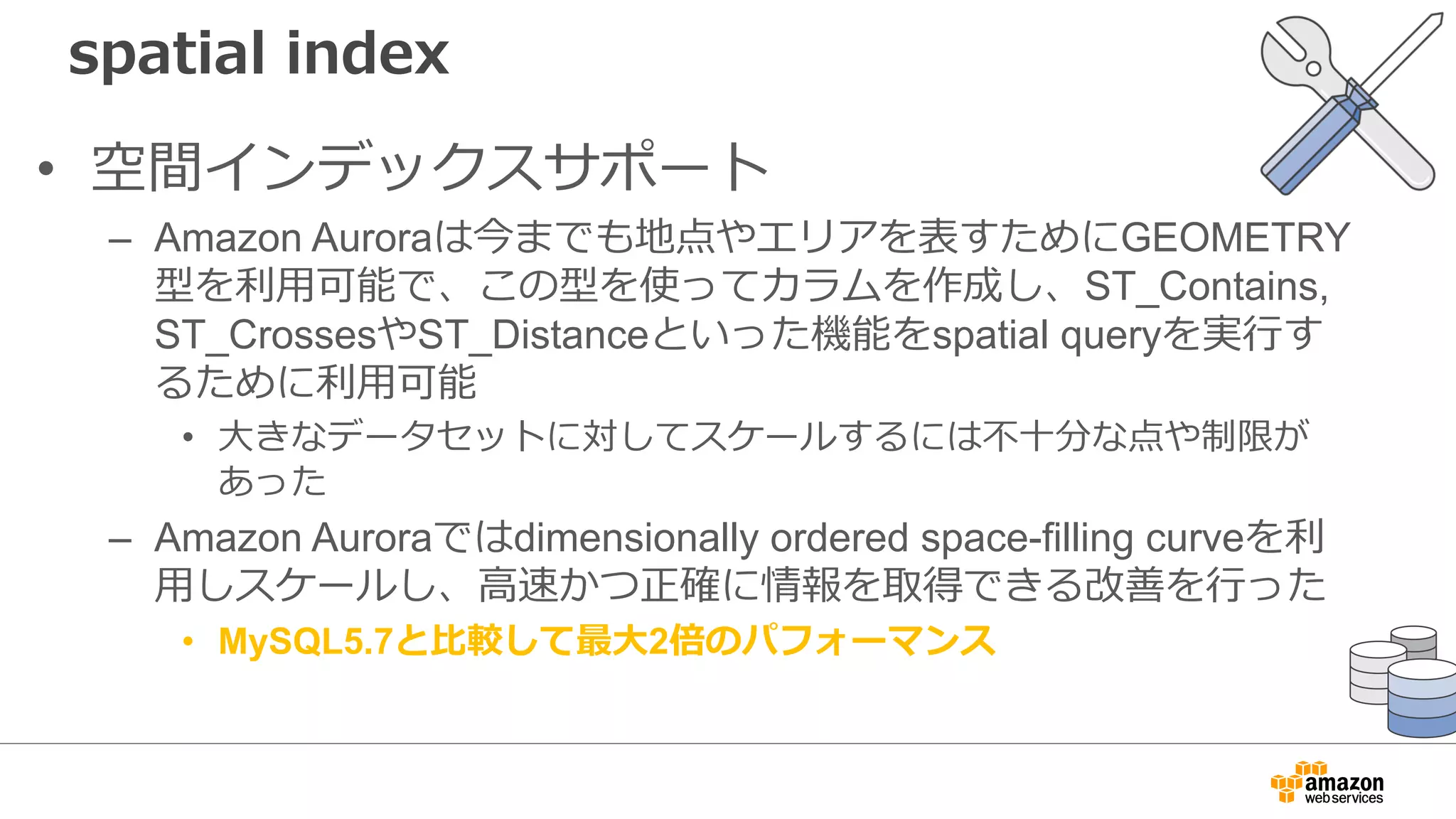 spatial index
• 空間インデックスサポート
– Amazon Auroraは今までも地点やエリアを表すためにGEOMETRY
型を利⽤可能で、この型を使ってカラムを作成し、ST_Contains,
ST_CrossesやST_Distanceといった機能をspatial queryを実⾏す
るために利⽤可能
• ⼤きなデータセットに対してスケールするには不⼗分な点や制限が
あった
– Amazon Auroraではdimensionally ordered space-filling curveを利
⽤しスケールし、⾼速かつ正確に情報を取得できる改善を⾏った
• MySQL5.7と⽐較して最⼤2倍のパフォーマンス
 