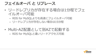 フェイルオーバ と リプレース
• リードレプリカが存在する場合は1分程でフェ
イルオーバ可能
– RDS for MySQLよりも⾼速にフェイルオーバ可能
– リードレプリカが存在しない場合は15分程
• Multi-AZ配置として別AZで起動する
– RDS for MySQLと違いリードアクセス可能
 