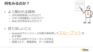 何をみるのか？
• よく聞かれる質問
– CPU利⽤率⾼いんだけど?
– メモリ利⽤量多いんだけど？
– Disk IOが多めなんだけど？
• ⾒てほしいこと
– Auroraはマシンリソースを最⼤限利⽤してスループットを
出す設計
– システム全体でパフォーマンスが向上
– 管理コスト、障害耐性、データ保全性
 