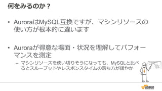 何をみるのか？
• AuroraはMySQL互換ですが、マシンリソースの
使い⽅が根本的に違います
• Auroraが得意な場⾯・状況を理解してパフォー
マンスを測定
– マシンリソースを使い切りそうになっても、MySQLと⽐べ
るとスループットやレスポンスタイムの落ち⽅が緩やか
 