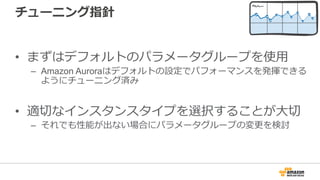 チューニング指針
• まずはデフォルトのパラメータグループを使⽤
– Amazon Auroraはデフォルトの設定でパフォーマンスを発揮できる
ようにチューニング済み
• 適切なインスタンスタイプを選択することが⼤切
– それでも性能が出ない場合にパラメータグループの変更を検討
 