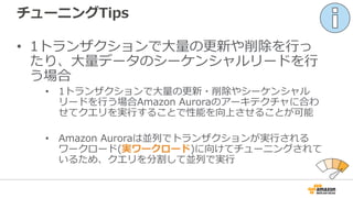 チューニングTips
• 1トランザクションで⼤量の更新や削除を⾏っ
たり、⼤量データのシーケンシャルリードを⾏
う場合
• 1トランザクションで⼤量の更新・削除やシーケンシャル
リードを⾏う場合Amazon Auroraのアーキテクチャに合わ
せてクエリを実⾏することで性能を向上させることが可能
• Amazon Auroraは並列でトランザクションが実⾏される
ワークロード(実ワークロード)に向けてチューニングされて
いるため、クエリを分割して並列で実⾏
 