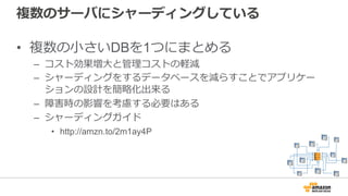 複数のサーバにシャーディングしている
• 複数の⼩さいDBを1つにまとめる
– コスト効果増⼤と管理コストの軽減
– シャーディングをするデータベースを減らすことでアプリケー
ションの設計を簡略化出来る
– 障害時の影響を考慮する必要はある
– シャーディングガイド
• http://amzn.to/2m1ay4P
 