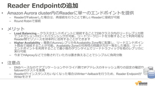 Reader Endpointの追加
• Amazon Aurora cluster内のReaderに単⼀のエンドポイントを提供
– ReaderがFailoverした場合は、再接続を⾏うことで新しいReaderに接続が可能
– Round Robinで接続
• メリット
– Load Balancing – クラスタエンドポイントに接続することでDBクラスタ内のリードレプリカ間
でコネクションのロードバランシングが可能。リードワークロードを分散することで利⽤可能な
Reader間でリソースを効率的に活⽤することができます
– Higher Availability – 複数のAuroraレプリカをAvailability Zone毎に配置し、リードエンドポイン
ト経由で接続することが可能。Availability Zoneの可⽤性の問題が万が⼀発⽣した場合、リード
エンドポイントを利⽤することで最⼩限のダウンタイムでリードトラフィックを他のレプリカに
実⾏可能
– 今までHAproxyなどで分散されていた⽅は置き換えることでシンプルに負荷分散
• 注意点
– DNSベースなのでアプリケーションやドライバ側でIPアドレスのキャッシュ周りの設定の確認や
failoverのテストを推薦
– Readerが1インスタンスもいなくなった場合はWriterへfailbackを⾏うため、Reader Endpointが
Writerをさす
 