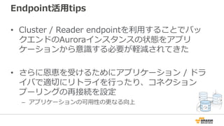 Endpoint活⽤tips
• Cluster / Reader endpointを利⽤することでバッ
クエンドのAuroraインスタンスの状態をアプリ
ケーションから意識する必要が軽減されてきた
• さらに恩恵を受けるためにアプリケーション / ドラ
イバで適切にリトライを⾏ったり、コネクション
プーリングの再接続を設定
– アプリケーションの可⽤性の更なる向上
 