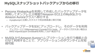 MySQLスナップショットバックアップからの移⾏
• Percona Xtrabackupを利⽤して作成したバックアップデータを
利⽤してオンプレミス環境やAmazon EC2上のMySQLから
Amazon Auroraクラスへ移⾏する
– mysqldumptと⽐較したテストで約20倍⾼速に移⾏可能
• バックアップデータをS3にアップロードし、そのデータを利⽤
– アップロードにはManagement ConsoleやCLI tools、データサイズが⼤きい場合は
AWS Import/Export Snowballを利⽤してS3へ転送する
• MySQLからAmazon Auroraへレプリケーションを⾏う機能と合
わせて利⽤することで、アプリケーションのダウンタイムを短
縮可能
 