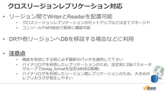 クロスリージョンレプリケーション対応
• リージョン間でWriterとReaderを配置可能
• クロスリージョンレプリケーションのセットアップなどは全てマネージド
• コンソールやAPI経由で簡単に構築可能
• DRや他リージョンへDBを移設する場合などに利⽤
• 注意点
• 機能を有効にする前に必ず最新のパッチを適⽤して下さい
• バイナリログを利⽤したレプリケーションのため、設定前にDBパラメータ
グループでbinlog_formatを設定(MIXED推薦)
• バイナリログを利⽤したリージョン間レプリケーションのため、⼤きめの
レプリカラグが発⽣しやすい
 