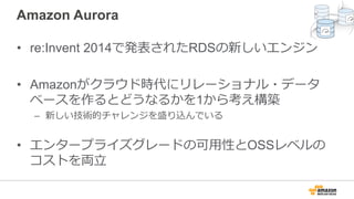 Amazon Aurora
• re:Invent 2014で発表されたRDSの新しいエンジン
• Amazonがクラウド時代にリレーショナル・データ
ベースを作るとどうなるかを1から考え構築
– 新しい技術的チャレンジを盛り込んでいる
• エンタープライズグレードの可⽤性とOSSレベルの
コストを両⽴
 