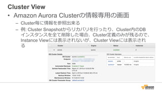 Cluster View
• Amazon Aurora Clusterの情報専⽤の画⾯
– Cluster毎に情報を参照出来る
– 例: Cluster Snapshotからリカバリを⾏ったり、Cluster内のDB
インスタンスを全て削除した場合、Cluster定義のみが残るので、
Instance Viewには表⽰されないが、Cluster Viewには表⽰され
る
 