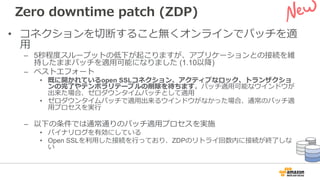 Zero downtime patch (ZDP)
• コネクションを切断すること無くオンラインでパッチを適
⽤
– 5秒程度スループットの低下が起こりますが、アプリケーションとの接続を維
持したままパッチを適⽤可能になりました (1.10以降)
– ベストエフォート
• 既に開かれているopen SSLコネクション、アクティブなロック、トランザクショ
ンの完了やテンポラリテーブルの削除を待ちます。パッチ適⽤可能なウインドウが
出来た場合、ゼロダウンタイムパッチとして適⽤
• ゼロダウンタイムパッチで適⽤出来るウインドウがなかった場合、通常のパッチ適
⽤プロセスを実⾏
– 以下の条件では通常通りのパッチ適⽤プロセスを実施
• バイナリログを有効にしている
• Open SSLを利⽤した接続を⾏っており、ZDPのリトライ回数内に接続が終了しな
い
 