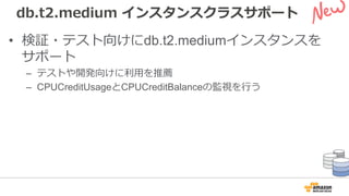 db.t2.medium インスタンスクラスサポート
• 検証・テスト向けにdb.t2.mediumインスタンスを
サポート
– テストや開発向けに利⽤を推薦
– CPUCreditUsageとCPUCreditBalanceの監視を⾏う
 