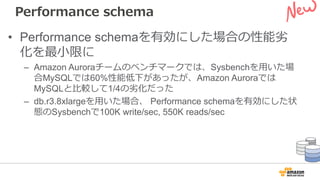 Performance schema
• Performance schemaを有効にした場合の性能劣
化を最⼩限に
– Amazon Auroraチームのベンチマークでは、Sysbenchを⽤いた場
合MySQLでは60%性能低下があったが、Amazon Auroraでは
MySQLと⽐較して1/4の劣化だった
– db.r3.8xlargeを⽤いた場合、 Performance schemaを有効にした状
態のSysbenchで100K write/sec, 550K reads/sec
 