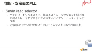 性能・安定⾯の向上
• Smart read selector
– 全てのリードリクエストで、異なるストレージセグメント間で適
切なストレージセグメントを選択することでリードレイテンシを
改善
– SysBenchを⽤いたWriteワークロードのテストで27%性能向上
 