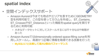 spatial index
• 空間インデックスサポート
– Amazon Auroraは今までも地点やエリアを表すためにGEOMETRY
型を利⽤可能で、この型を使ってカラムを作成し、ST_Contains,
ST_CrossesやST_Distanceといった機能をspatial queryを実⾏す
るために利⽤可能
• ⼤きなデータセットに対してスケールするには不⼗分な点や制限が
あった
– Amazon Auroraではdimensionally ordered space-filling curveを利
⽤しスケールし、⾼速かつ正確に情報を取得できる改善を⾏った
• MySQL5.7と⽐較して最⼤2倍のパフォーマンス
 