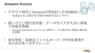 Amazon Aurora
• クラウド時代にAmazonが再設計したRDBMS
– MySQL5.6と互換があり既存の資産を活かしやすい
• ⾼いクエリ実⾏並列度・データサイズが⼤きい環境
で性能を発揮
– Amazon Auroraはコネクション数やテーブル数が多い環境で優位性
を発揮
• ⾼可⽤性・⾼速なフェイルオーバ・PITRを実現す
るための多くのチャレンジ
 