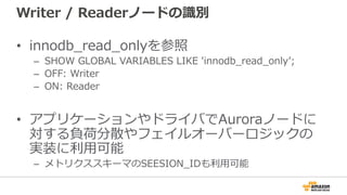 Writer / Readerノードの識別
• innodb_read_onlyを参照
– SHOW GLOBAL VARIABLES LIKE 'innodb_read_onlyʼ;
– OFF: Writer
– ON: Reader
• アプリケーションやドライバでAuroraノードに
対する負荷分散やフェイルオーバーロジックの
実装に利⽤可能
– メトリクススキーマのSEESION_IDも利⽤可能
 