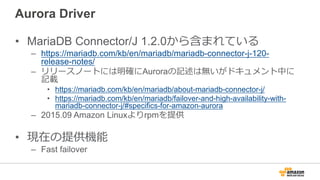 Aurora Driver
• MariaDB Connector/J 1.2.0から含まれている
– https://mariadb.com/kb/en/mariadb/mariadb-connector-j-120-
release-notes/
– リリースノートには明確にAuroraの記述は無いがドキュメント中に
記載
• https://mariadb.com/kb/en/mariadb/about-mariadb-connector-j/
• https://mariadb.com/kb/en/mariadb/failover-and-high-availability-with-
mariadb-connector-j/#specifics-for-amazon-aurora
– 2015.09 Amazon Linuxよりrpmを提供
• 現在の提供機能
– Fast failover
 