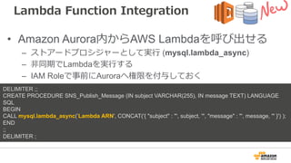 Lambda Function Integration
• Amazon Aurora内からAWS Lambdaを呼び出せる
– ストアードプロシジャーとして実⾏ (mysql.lambda_async)
– ⾮同期でLambdaを実⾏する
– IAM Roleで事前にAuroraへ権限を付与しておく
DELIMITER ;;
CREATE PROCEDURE SNS_Publish_Message (IN subject VARCHAR(255), IN message TEXT) LANGUAGE
SQL
BEGIN
CALL mysql.lambda_async(’Lambda ARN', CONCAT('{ "subject" : "', subject, '", "message" : "', message, '" }') );
END
;;
DELIMITER ;
 