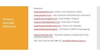 Amazon
Australia
Resources
 Resources
 www.junglescout.com – product and competitor analysis
 www.jumpsend.com – auto customer email follow-up’s and launch
 www.theamazingseller.com – Scott Voelker’s Podcast
 www.privatelabelpodcast.com – Kevin Rizer’s Podcast
 www.thewholesaleformula.com – How to sell wholesale
 www.bobsledmarketingcom – Kiri Masters (USA & Europe agency)
 www.amaznsales.com – Australian Amazon consultancy firm (for
Australian Businesses)
 Me, Chris Thomas: 0414 986 957, chris@christhomas.com.au
 