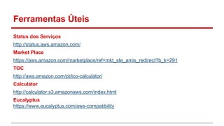 Ferramentas Úteis
Status dos Serviços
http://status.aws.amazon.com/
Market Place
https://aws.amazon.com/marketplace/ref=mkt_ste_amis_redirect?b_k=291
TOC
http://aws.amazon.com/pt/tco-calculator/
Calculator
http://calculator.s3.amazonaws.com/index.html
Eucalyptus
https://www.eucalyptus.com/aws-compatibility
 