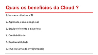 Quais os beneficios da Cloud ?
1. Inovar e otimizar a TI
2. Agilidade e mais negócios
3. Equipe eficiente e satisfeita
4. Confiabilidade
5. Sustentabilidade
6. ROI (Retorno do investimento)
 