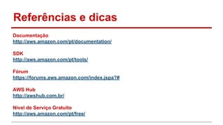 Referências e dicas
Documentação
http://aws.amazon.com/pt/documentation/
SDK
http://aws.amazon.com/pt/tools/
Fórum
https://forums.aws.amazon.com/index.jspa?#
AWS Hub
http://awshub.com.br/
Nivel de Serviço Gratuito
http://aws.amazon.com/pt/free/
 