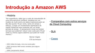 Introdução a Amazon AWS
- História
"Por experiência, sabia que o custo de manutenção de
uma infra-estrutura confiável, escalável em um
modelo de multi-centro de dados tradicional pode ser
tão alta quanto 70 por cento, tanto em tempo e
esforço, e exige um investimento significativo de
capital intelectual para sustentar por um longo
período de tempo . O pensamento inicial era prestar
serviços que poderiam reduzir esse custo para 30 por
cento ou menos (agora sabemos que pode ser muito
menos)."
Werner Vogels
CTO da Amazon
- 2003 (Idéia formada, início da construção)
- 2005 (produtos AWS sendo vendidos para alguns
clientes)
- 2006 (Lançamento oficial)
- Comparativo com outros serviços
de Cloud Computing
- SLA
- Cases
 