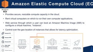 Amazon Elastic Compute Cloud (EC
• Provides secure, resizable compute capacity in the cloud.
• Rent virtual computers on which to run their own computer applications.
• Web service through which a user can boot an Amazon Machine Image (AMI) to
configure a virtual machine, “Instance”.
• Control over the geo location of instances that allows for latency optimization.
 