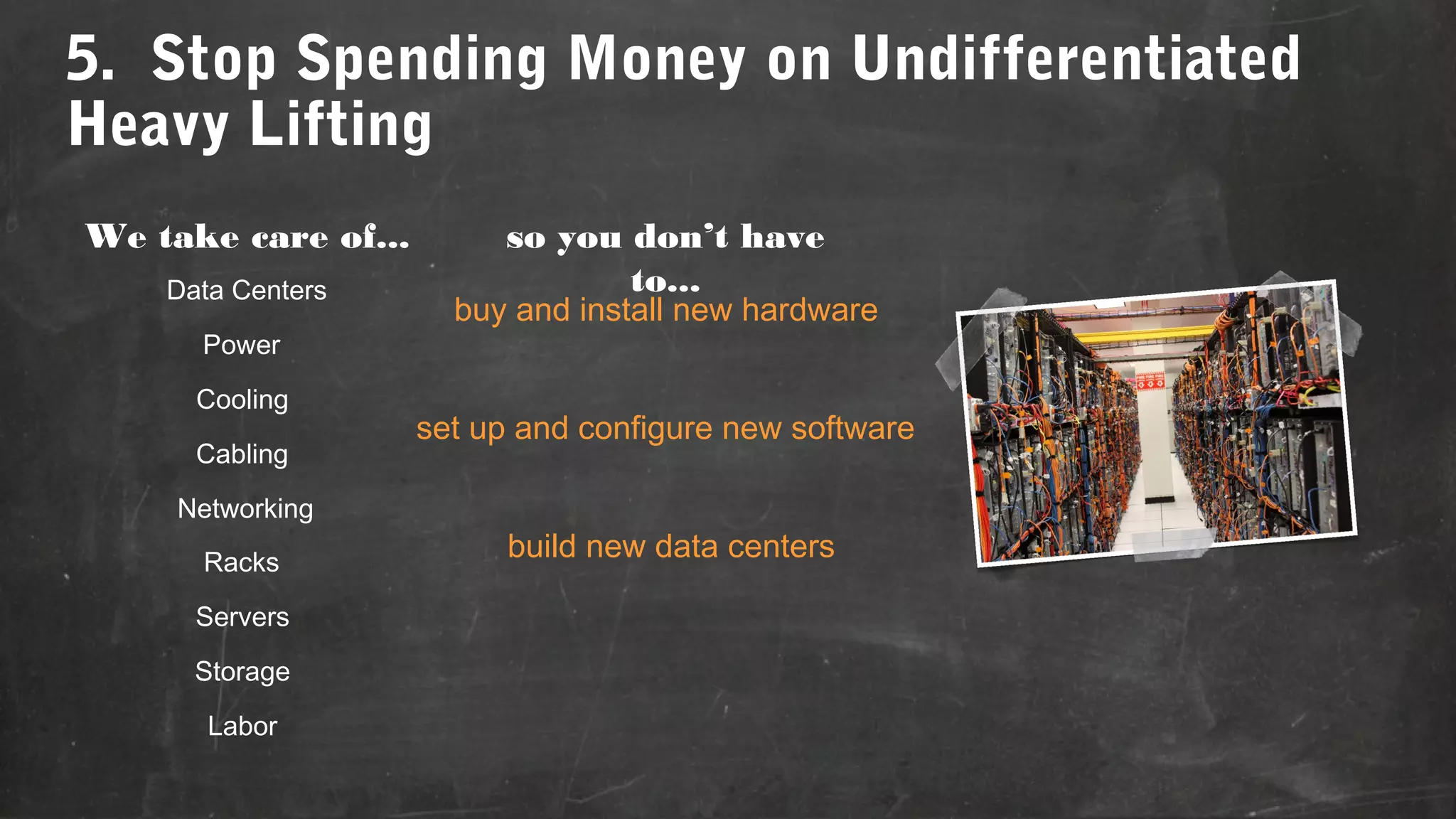 5. Stop Spending Money on Undifferentiated
Heavy Lifting
We take care of...
Data Centers
Power
Cooling
Cabling
Networking
Racks
Servers
Storage
Labor

so you don’t have
to...

buy and install new hardware
set up and configure new software
build new data centers

 