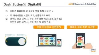 Dash Button의 Digital화
언제 어디서나 간편하게 빠르고 쉬운 주문 시스템
 아마존 홈페이지 및 모바일 앱을 통해 사용 가능
 각 대시버튼은 브랜드 로고/상품명으로 표기
 브랜드 로고 터치 시, 상품 관련 정보 제공 (가격, 옵션 등)
하얀색 버튼 터치 시, 상품 주문 및 결제 완료
 