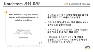 Nordstrom 사례 요약
AWS allows us to truly be customer-
focused and to get out of operational
details and problems
Keith Homewood
Cloud Product Owner,
Infrastructure Engineering
Nordstrom
”
“ • 리딩하고 있는 패션 리테일 업체들의 요구를
온프레미스 IT가 수용하기에는 한계
• 거의 모든 개발/운영 시스템에 대하여 AWS
클라우드로 전환하기로함
• 계속 바뀌는 고객의 요구와 기호에 이전보다
빠르게 대응할 수 있는 체계 마련
• 15분~20분 소요되던 작업을 몇 초내로
실행될 수 있도록 하여, 개인화 추천 엔진을
성공적으로 만들 수 있었음.
Nordstrom is an upscale fashion retailer based in Seattle.
 