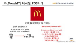 McDonald의 디지털 POS사례
Customer Case at re:invent 2016
전세계 제일의 현대화된 혁신 버거 회사
강점과 민첩함의 조화
리딩하고 있는 POS 시스템
20만 지점, 30만 POS 디바이스
매장/
POS의
혁신
디지털
트랜스포메이션
We found a partner in AWS
E-Commerce Platform on AWS
글로벌 5개 리전 배치
CPU 평균 43%에서 66% 상향
초당 8천6백건 처리
인프라에서 플랫폼으로
마이크로서비스 전환
 