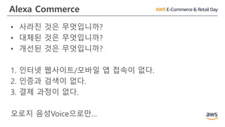 Alexa Commerce
• 사라진 것은 무엇입니까?
• 대체된 것은 무엇입니까?
• 개선된 것은 무엇입니까?
1. 인터넷 웹사이트/모바일 앱 접속이 없다.
2. 인증과 검색이 없다.
3. 결제 과정이 없다.
오로지 음성Voice으로만…
 
