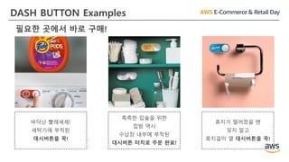 DASH BUTTON Examples
바닥난 빨래세제!
세탁기에 부착된
대시버튼을 꾹!
촉촉한 입술을 위한
립밤 역시
수납장 내부에 부착된
대시버튼 터치로 주문 완료!
휴지가 떨어졌을 땐
잊지 말고
휴지걸이 옆 대시버튼을 꾹!
필요한 곳에서 바로 구매!
 