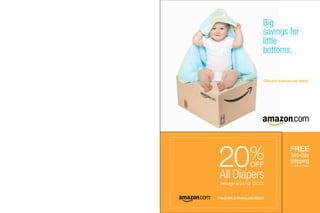 Big
                                  savings for
                                  little
                                  bottoms.


                                      Shop now at Amazon.com / diapers




20%                                                     FREE
                                                        Two-Day
                                                        Shipping
                     OFF                                 no minimum order




All Diapers
through 8/31/10        see back for
                       promo code




Shop now at Amazon.com / diapers
 