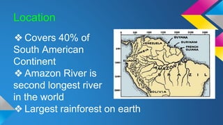 Location
❖ Covers 40% of
South American
Continent
❖ Amazon River is
second longest river
in the world
❖ Largest rainforest on earth
 