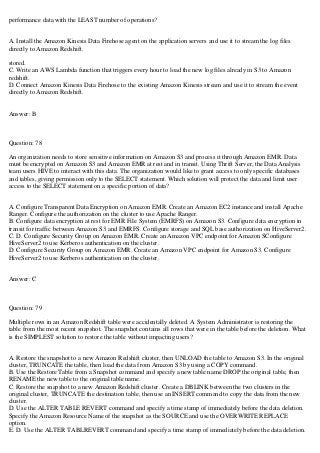 performance data with the LEAST number of operations?
A. Install the Amazon Kinesis Data Firehose agent on the application servers and use it to stream the log files
directly to Amazon Redshift.
stored.
C. Write an AWS Lambda function that triggers every hour to load the new log files already in S3 to Amazon
redshift.
D. Connect Amazon Kinesis Data Firehose to the existing Amazon Kinesis stream and use it to stream the event
directly to Amazon Redshift.
Answer: B
Question: 78
An organization needs to store sensitive information on Amazon S3 and process it through Amazon EMR. Data
must be encrypted on Amazon S3 and Amazon EMR at rest and in transit. Using Thrift Server, the Data Analysis
team users HIVE to interact with this data. The organization would like to grant access to only specific databases
and tables, giving permission only to the SELECT statement. Which solution will protect the data and limit user
access to the SELECT statement on a specific portion of data?
A. Configure Transparent Data Encryption on Amazon EMR. Create an Amazon EC2 instance and install Apache
Ranger. Configure the authorization on the cluster to use Apache Ranger.
B. Configure data encryption at rest for EMR File System (EMRFS) on Amazon S3. Configure data encryption in
transit for traffic between Amazon S3 and EMRFS. Configure storage and SQL base authorization on HiveServer2.
C. D. Configure Security Group on Amazon EMR. Create an Amazon VPC endpoint for Amazon SConfigure
HiveServer2 to use Kerberos authentication on the cluster.
D. Configure Security Group on Amazon EMR. Create an Amazon VPC endpoint for Amazon S3. Configure
HiveServer2 to use Kerberos authentication on the cluster.
Answer: C
Question: 79
Multiple rows in an Amazon Redshift table were accidentally deleted. A System Administrator is restoring the
table from the most recent snapshot. The snapshot contains all rows that were in the table before the deletion. What
is the SIMPLEST solution to restore the table without impacting users?
A. Restore the snapshot to a new Amazon Redshift cluster, then UNLOAD the table to Amazon S3. In the original
cluster, TRUNCATE the table, then load the data from Amazon S3 by using a COPY command.
B. Use the Restore Table from a Snapshot command and specify a new table name DROP the original table, then
RENAME the new table to the original table name.
C. Restore the snapshot to a new Amazon Redshift cluster. Create a DBLINK between the two clusters in the
original cluster, TRUNCATE the destination table, then use an INSERT command to copy the data from the new
cluster.
D. Use the ALTER TABLE REVERT command and specify a time stamp of immediately before the data deletion.
Specify the Amazon Resource Name of the snapshot as the SOURCE and use the OVERWRITE REPLACE
option.
E. D. Use the ALTER TABLREVERT command and specify a time stamp of immediately before the data deletion.
 