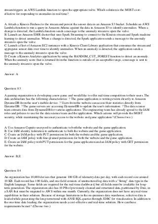 stream triggers an AWS Lambda function to open the appropriate valve. Which solution is the MOST cost-
effective for responding to anomalies in real time?
A. Attach a Kinesis Firehose to the stream and persist the sensor data in an Amazon S3 bucket. Schedule an AWS
Lambda function to run a query in Amazon Athena against the data in Amazon S3 to identify anomalies. When a
change is detected, the Lambda function sends a message to the anomaly stream to open the valve.
B. Launch an Amazon EMR cluster that uses Spark Streaming to connect to the Kinesis stream and Spark machine
learning to detect anomalies. When a change is detected, the Spark application sends a message to the anomaly
stream to open the valve.
C. Launch a fleet of Amazon EC2 instances with a Kinesis Client Library application that consumes the stream and
aggregates sensor data over time to identify anomalies. When an anomaly is detected, the application sends a
message to the anomaly stream to open the valve.
D. Create a Kinesis Analytics application by using the RANDOM_CUT_FOREST function to detect an anomaly.
When the anomaly score that is returned from the function is outside of an acceptable range, a message is sent to
the anomaly stream to open the valve.
Answer: A
Question: 83
A gaming organization is developing a new game and would like to offer real-time competition to their users. The
data architecture has the following characteristics: ? The game application is writing events directly to Amazon
DynamoDB from the user's mobile device. ? Users from the website can access their statistics directly from
DynamoDB. ? The game servers are accessing DynamoDB to update the user's information. ? The data science
team extracts data from DynamoDB for various applications. The engineering team has already agreed to the IAM
roles and policies to use for the data science team and the application. Which actions will provide the MOST
security, while maintaining the necessary access to the website and game application? (Choose two.)
A. Use Amazon Cognito user pool to authenticate to both the website and the game application.
B. Use IAM identity federation to authenticate to both the website and the game application.
C. Create an IAM policy with PUT permission for both the website and the game application.
D. Create an IAM policy with fine-grained permission for both the website and the game application.
E. Create an IAM policy with PUT permission for the game application and an IAM policy with GET permission
for the website.
Answer: B,E
Question: 84
An organization has 10,000 devices that generate 100 GB of telemetry data per day, with each record size around
10 KB. Each record has 100 fields, and one field consists of unstructured log data with a "String" data type in the
English language. Some fields are required for the real-time dashboard, but all fields must be available for long-
term generation. The organization also has 10 PB of previously cleaned and structured data, partitioned by Date, in
a SAN that must be migrated to AWS within one month. Currently, the organization does not have any real-time
capabilities in their solution. Because of storage limitations in the on-premises data warehouse, selective data is
loaded while generating the long-term trend with ANSI SQL queries through JDBC for visualization. In addition to
the one-time data loading, the organization needs a cost-effective and real-time solution. How can these
requirements be met? (Choose two.)
 