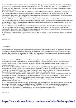 A. use AWS IoT to send data from devices to an Amazon SQS queue, create a set of workers in an Auto Scaling
group and read records in batch from the queue to process and save the data. Fan out to an Amazon SNS queue
attached with an AWS Lambda function to filter the request dataset and save it to Amazon Elasticsearch Service
for real-time analytics.
B. D. Use AWS IoT to send the data from devices to Amazon Kinesis Data Streams with the IoT rules engine. Use
one Kinesis Data Firehose stream attached to a Kinesis stream to stream the data into an Amazon S3 bucket
partitioned by date. Attach an AWS Lambda function with the same Kinesis stream to filter out the required fields
for ingestion into Amazon DynamoDfor real-time analytics.
C. Use AWS IoT to send the data from devices to Amazon Kinesis Data Streams with the IoT rules engine. Use
one Kinesis Data Firehose stream attached to a Kinesis stream to batch and stream the data partitioned by date. Use
another Kinesis Firehose stream attached to the same Kinesis stream to filter out the required fields to ingest into
Elasticsearch for real-time analytics.
D. Use AWS IoT to send the data from devices to Amazon Kinesis Data Streams with the IoT rules engine. Use
one Kinesis Data Firehose stream attached to a Kinesis stream to stream the data into an Amazon S3 bucket
partitioned by date. Attach an AWS Lambda function with the same Kinesis stream to filter out the required fields
for ingestion into Amazon DynamoDB for real-time analytics.
E. use multiple AWS Snowball Edge devices to transfer data to Amazon S3, and use Amazon Athena to query the
data.
Answer: A,D
Question: 85
An organization is designing a public web application and has a requirement that states all application users must
be centrally authenticated before any operations are permitted. The organization will need to create a user table
with fast data lookup for the application in which a user can read only his or her own data. All users already have
an account with amazon.com. How can these requirements be met?
A. Create an Amazon RDS Aurora table, with Amazon_ID as the primary key. The application uses amazon.com
web identity federation to get a token that is used to assume an IAM role from AWS STS. Use IAM database
authentication by using the rds:db-tag IAM authentication policy and GRANT Amazon RDS row-level read
permission per user.
B. D. Create an Amazon DynamoDtable, with Amazon_ID as the partition key. The application uses amazon.com
web identity federation to assume an IAM role from AWS STS in the Role, use IAM condition context key
dynamodb:LeadingKeys with IAM substitution variables $ {www.amazon.com:user_id} and allow the required
DynamoDAPI operations in IAM JSON policy Action element for reading the records.
C. Create an Amazon DynamoDB table, with Amazon_ID as the partition key. The application uses amazon.com
web identity federation to get a token that is used to assume an IAM role from AWS STS in the Role, use IAM
condition context key dynamodb:LeadingKeys with IAM substitution variables $ and allow the required
DynamoDB API operations in IAM JSON policy Action element for reading the records.
{www.amazon.com:user_id}
D. D. Create an Amazon DynamoDB table, with Amazon_Ias the partition key. The application uses amazon.com
web identity federation to assume an IAM role from AWS STS in the Role, use IAM condition context key
dynamodb:LeadingKeys with IAM substitution variables $ {www.amazon.com:user_id} and allow the required
DynamoDB API operations in IAM JSON policy Action element for reading the records.
Answer: C
https://www.dumpsfactory.com/amazon/bds-c00-dumps.html
 