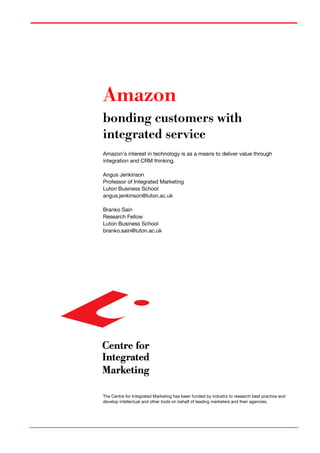 Amazon
bonding customers with
integrated service
Amazon’s interest in technology is as a means to deliver value through
integration and CRM thinking.
Angus Jenkinson
Professor of Integrated Marketing
Luton Business School
angus.jenkinson@luton.ac.uk
Branko Sain
Research Fellow
Luton Business School
branko.sain@luton.ac.uk
The Centre for Integrated Marketing has been funded by industry to research best practice and
develop intellectual and other tools on behalf of leading marketers and their agencies.
 