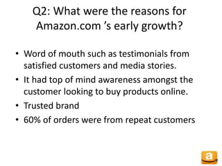 Q2: What were the reasons for
Amazon.com ’s early growth?
• Word of mouth such as testimonials from
satisfied customers and media stories.
• It had top of mind awareness amongst the
customer looking to buy products online.
• Trusted brand
• 60% of orders were from repeat customers
 