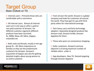 of 64of 53
Target Group
Basic Outlook on TG
O Internet users – Primarily those who are
comfortable with e-commerce
O All internet users. Almost all internet
users are in one way or other a paid or
non paid customer of Amazon. For
different customer segments different
products have been launched.
Ex. IMDB, Alexa, A9, fabric, Zappos,
instavideo etc
O Both male and female, mostly in the age
group 35 – 49. More importance to
females as they are the predominant
customers for Amazon. Amazon’s
acquisition of Zappos was also for getting
detailed insights about young woman as
an online customer
O From all over the world. Amazon is a global
company and looks for customers all around
the world. They have got tie-ups with third
party sellers for international coverage
O Tech Savvy users and Early technology
adopters. Separately designed products like
Amazon mp3, Amazon kindle, Amazon
Appstore for them.
O Those who yearn on convenience shopping
O Seller customers. Amazon’s primary
objective is to bring maximum number of
reliable sellers under it.
O App developers. New TG. Started targeting
through Amazon Appstore
 