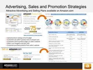 of 64of 53
Advertising, Sales and Promotion Strategies
Attractive Advertising and Selling Plans available on Amazon.com
O Upload product catalog and set budget
O Customers see seller’s product ads on amazon.com
O Customers click to product pages on seller’s website
O Seller’s are charged a cost-per-click
O Customers purchase products from seller’s website
 